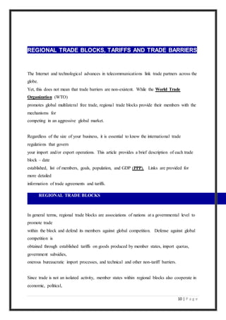 10 | P a g e
REGIONAL TRADE BLOCKS, TARIFFS AND TRADE BARRIERS
The Internet and technological advances in telecommunications link trade partners across the
globe.
Yet, this does not mean that trade barriers are non-existent. While the World Trade
Organization (WTO)
promotes global multilateral free trade, regional trade blocks provide their members with the
mechanisms for
competing in an aggressive global market.
Regardless of the size of your business, it is essential to know the international trade
regulations that govern
your import and/or export operations. This article provides a brief description of each trade
block – date
established, list of members, goals, population, and GDP (PPP). Links are provided for
more detailed
information of trade agreements and tariffs.
REGIONAL TRADE BLOCKS
In general terms, regional trade blocks are associations of nations at a governmental level to
promote trade
within the block and defend its members against global competition. Defense against global
competition is
obtained through established tariffs on goods produced by member states, import quotas,
government subsidies,
onerous bureaucratic import processes, and technical and other non-tariff barriers.
Since trade is not an isolated activity, member states within regional blocks also cooperate in
economic, political,
 