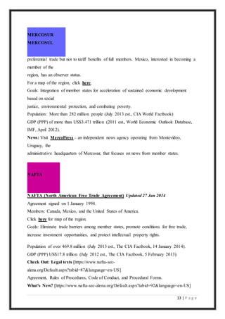 13 | P a g e
MERCOSUR
MERCOSUL
preferential trade but not to tariff benefits of full members. Mexico, interested in becoming a
member of the
region, has an observer status.
For a map of the region, click here.
Goals: Integration of member states for acceleration of sustained economic development
based on social
justice, environmental protection, and combating poverty.
Population: More than 282 million people (July 2013 est., CIA World Factbook)
GDP (PPP) of more than US$3.471 trillion (2011 est., World Economic Outlook Database,
IMF, April 2012).
News: Visit MercoPress – an independent news agency operating from Montevideo,
Uruguay, the
administrative headquarters of Mercosur, that focuses on news from member states.
NAFTA
NAFTA (North American Free Trade Agreement) Updated 27 Jan 2014
Agreement signed on 1 January 1994.
Members: Canada, Mexico, and the United States of America.
Click here for map of the region.
Goals: Eliminate trade barriers among member states, promote conditions for free trade,
increase investment opportunities, and protect intellectual property rights.
Population of over 469.8 million (July 2013 est., The CIA Factbook, 14 January 2014).
GDP (PPP) US$17.8 trillion (July 2012 est., The CIA Factbook, 5 February 2013).
Check Out: Legal texts [https://www.nafta-sec-
alena.org/Default.aspx?tabid=87&language=en-US]
Agreement, Rules of Procedures, Code of Conduct, and Procedural Forms.
What's New? [https://www.nafta-sec-alena.org/Default.aspx?tabid=92&language=en-US]
 