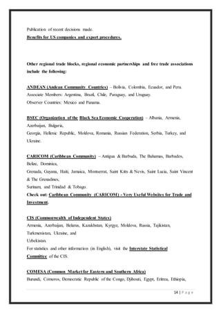 14 | P a g e
Publication of recent decisions made.
Benefits for US companies and export procedures.
Other regional trade blocks, regional economic partnerships and free trade associations
include the following:
ANDEAN (Andean Community Countries) – Bolivia, Colombia, Ecuador, and Peru.
Associate Members: Argentina, Brazil, Chile, Paraguay, and Uruguay.
Observer Countries: Mexico and Panama.
BSEC (Organization of the Black Sea Economic Cooperation) – Albania, Armenia,
Azerbaijan, Bulgaria,
Georgia, Hellenic Republic, Moldova, Romania, Russian Federation, Serbia, Turkey, and
Ukraine.
CARICOM (Caribbean Community) – Antigua & Barbuda, The Bahamas, Barbados,
Belize, Dominica,
Grenada, Guyana, Haiti, Jamaica, Montserrat, Saint Kitts & Nevis, Saint Lucia, Saint Vincent
& The Grenadines,
Surinam, and Trinidad & Tobago.
Check out: Caribbean Community (CARICOM) - Very Useful Websites for Trade and
Investment.
CIS (Commonwealth of Independent States)
Armenia, Azerbaijan, Belarus, Kazakhstan, Kyrgyz, Moldova, Russia, Tajikistan,
Turkmenistan, Ukraine, and
Uzbekistan.
For statistics and other information (in English), visit the Interstate Statistical
Committee of the CIS.
COMESA (Common Market for Eastern and Southern Africa)
Burundi, Comoros, Democratic Republic of the Congo, Djibouti, Egypt, Eritrea, Ethiopia,
 