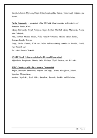 16 | P a g e
Kuwait, Lebanon, Morocco, Oman, Qatar, Saudi Arabia, Tunisia, United Arab Emirates, and
Yemen.
Pacific Community – comprised of the 22 Pacific island countries and territories of
American Samoa, Cook
Islands, Fiji Islands, French Polynesia, Guam, Kiribati, Marshall Islands, Micronesia, Nauru,
New Caledonia,
Niue, Northern Mariana Islands, Palau, Papua New Guinea, Pitcairn Islands, Samoa,
Solomon Islands, Tokelau,
Tonga, Tuvalu, Vanuatu, Wallis and Futuna, and the founding countries of Australia, France,
New Zealand and
the United States of America.
SAARC (South Asian Association for Regional Cooperation)
Afghanistan, Bangladesh, Bhutan, India, Maldives, Nepal, Pakistan, and Sri Lanka.
SADC (Southern Africa Development Community)
Angola, Botswana, Democratic Republic of Congo, Lesotho, Madagascar, Malawi,
Mauritius, Mozambique,
Namibia, Seychelles, South Africa, Swaziland, Tanzania, Zambia, and Zimbabwe.
 