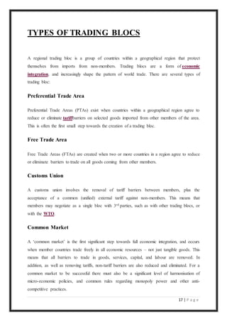 17 | P a g e
TYPES OF TRADING BLOCS
A regional trading bloc is a group of countries within a geographical region that protect
themselves from imports from non-members. Trading blocs are a form of economic
integration, and increasingly shape the pattern of world trade. There are several types of
trading bloc:
Preferential Trade Area
Preferential Trade Areas (PTAs) exist when countries within a geographical region agree to
reduce or eliminate tariffbarriers on selected goods imported from other members of the area.
This is often the first small step towards the creation of a trading bloc.
Free Trade Area
Free Trade Areas (FTAs) are created when two or more countries in a region agree to reduce
or eliminate barriers to trade on all goods coming from other members.
Customs Union
A customs union involves the removal of tariff barriers between members, plus the
acceptance of a common (unified) external tariff against non-members. This means that
members may negotiate as a single bloc with 3rd parties, such as with other trading blocs, or
with the WTO.
Common Market
A ‘common market’ is the first significant step towards full economic integration, and occurs
when member countries trade freely in all economic resources – not just tangible goods. This
means that all barriers to trade in goods, services, capital, and labour are removed. In
addition, as well as removing tariffs, non-tariff barriers are also reduced and eliminated. For a
common market to be successful there must also be a significant level of harmonisation of
micro-economic policies, and common rules regarding monopoly power and other anti-
competitive practices.
 