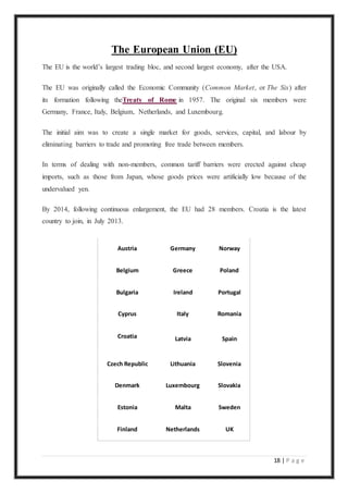 18 | P a g e
The European Union (EU)
The EU is the world’s largest trading bloc, and second largest economy, after the USA.
The EU was originally called the Economic Community (Common Market, or The Six) after
its formation following theTreaty of Rome in 1957. The original six members were
Germany, France, Italy, Belgium, Netherlands, and Luxembourg.
The initial aim was to create a single market for goods, services, capital, and labour by
eliminating barriers to trade and promoting free trade between members.
In terms of dealing with non-members, common tariff barriers were erected against cheap
imports, such as those from Japan, whose goods prices were artificially low because of the
undervalued yen.
By 2014, following continuous enlargement, the EU had 28 members. Croatia is the latest
country to join, in July 2013.
Austria Germany Norway
Belgium Greece Poland
Bulgaria Ireland Portugal
Cyprus Italy Romania
Croatia Latvia Spain
Czech Republic Lithuania Slovenia
Denmark Luxembourg Slovakia
Estonia Malta Sweden
Finland Netherlands UK
 