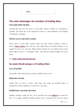 19 | P a g e
France
The main advantages for members of trading blocs
Free trade within the bloc
Knowing that they have free access to each other's markets, members are encouraged to
specialise. This means that, at the regional level, there is a wider application of the principle
of comparative advantage.
Market access and trade creation
Easier access to each other’s markets means that trade between members is likely to
increase. Trade creation exists when free trade enables high cost domestic producers to be
replaced by lower cost, and more efficient imports. Because low cost imports lead to lower
priced imports, there is a 'consumption effect', with increased demand resulting from lower
prices.
See: Trade creation and trade diversion
he main disadvantages of trading blocs
Loss of benefits
The benefits of free trade between countries in different blocs is lost.
Distortion of trade
Trading blocs are likely to distort world trade, and reduce the beneficial effects of
specialisation and the exploitation ofcomparative advantage.
Inefficiencies and trade diversion
Inefficient producers within the bloc can be protected from more efficient ones outside the
bloc. For example, inefficient European farmers may be protected from low-cost imports
 