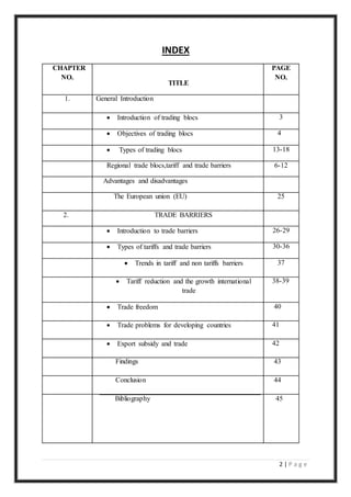 2 | P a g e
INDEX
CHAPTER
NO.
TITLE
PAGE
NO.
1. General Introduction
 Introduction of trading blocs 3
 Objectives of trading blocs 4
 Types of trading blocs 13-18
Regional trade blocs,tariff and trade barriers 6-12
Advantages and disadvantages
The European union (EU) 25
2. TRADE BARRIERS
 Introduction to trade barriers 26-29
 Types of tariffs and trade barriers 30-36
 Trends in tariff and non tariffs barriers 37
 Tariff reduction and the growth international
trade
38-39
 Trade freedom 40
 Trade problems for developing countries 41
 Export subsidy and trade 42
Findings 43
Conclusion 44
Bibliography 45
 