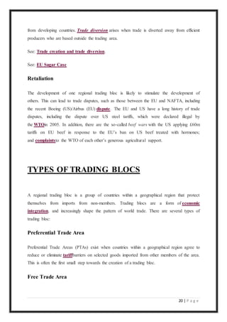 20 | P a g e
from developing countries. Trade diversion arises when trade is diverted away from efficient
producers who are based outside the trading area.
See: Trade creation and trade diversion.
See: EU Sugar Case
Retaliation
The development of one regional trading bloc is likely to stimulate the development of
others. This can lead to trade disputes, such as those between the EU and NAFTA, including
the recent Boeing (US)/Airbus (EU) dispute. The EU and US have a long history of trade
disputes, including the dispute over US steel tariffs, which were declared illegal by
the WTOin 2005. In addition, there are the so-called beef wars with the US applying £60m
tariffs on EU beef in response to the EU’s ban on US beef treated with hormones;
and complaintsto the WTO of each other’s generous agricultural support.
TYPES OF TRADING BLOCS
A regional trading bloc is a group of countries within a geographical region that protect
themselves from imports from non-members. Trading blocs are a form of economic
integration, and increasingly shape the pattern of world trade. There are several types of
trading bloc:
Preferential Trade Area
Preferential Trade Areas (PTAs) exist when countries within a geographical region agree to
reduce or eliminate tariffbarriers on selected goods imported from other members of the area.
This is often the first small step towards the creation of a trading bloc.
Free Trade Area
 