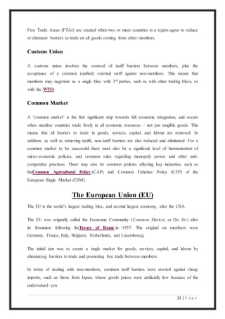 21 | P a g e
Free Trade Areas (FTAs) are created when two or more countries in a region agree to reduce
or eliminate barriers to trade on all goods coming from other members.
Customs Union
A customs union involves the removal of tariff barriers between members, plus the
acceptance of a common (unified) external tariff against non-members. This means that
members may negotiate as a single bloc with 3rd parties, such as with other trading blocs, or
with the WTO.
Common Market
A ‘common market’ is the first significant step towards full economic integration, and occurs
when member countries trade freely in all economic resources – not just tangible goods. This
means that all barriers to trade in goods, services, capital, and labour are removed. In
addition, as well as removing tariffs, non-tariff barriers are also reduced and eliminated. For a
common market to be successful there must also be a significant level of harmonisation of
micro-economic policies, and common rules regarding monopoly power and other anti-
competitive practices. There may also be common policies affecting key industries, such as
theCommon Agricultural Policy (CAP) and Common Fisheries Policy (CFP) of the
European Single Market (ESM).
The European Union (EU)
The EU is the world’s largest trading bloc, and second largest economy, after the USA.
The EU was originally called the Economic Community (Common Market, or The Six) after
its formation following theTreaty of Rome in 1957. The original six members were
Germany, France, Italy, Belgium, Netherlands, and Luxembourg.
The initial aim was to create a single market for goods, services, capital, and labour by
eliminating barriers to trade and promoting free trade between members.
In terms of dealing with non-members, common tariff barriers were erected against cheap
imports, such as those from Japan, whose goods prices were artificially low because of the
undervalued yen.
 