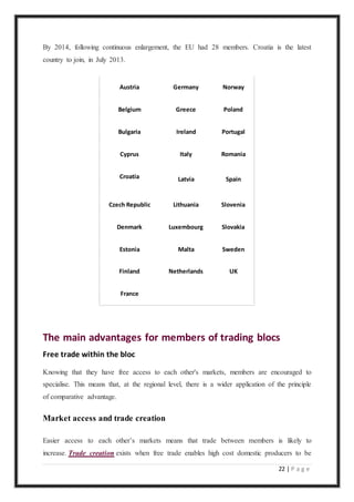 22 | P a g e
By 2014, following continuous enlargement, the EU had 28 members. Croatia is the latest
country to join, in July 2013.
Austria Germany Norway
Belgium Greece Poland
Bulgaria Ireland Portugal
Cyprus Italy Romania
Croatia Latvia Spain
Czech Republic Lithuania Slovenia
Denmark Luxembourg Slovakia
Estonia Malta Sweden
Finland Netherlands UK
France
The main advantages for members of trading blocs
Free trade within the bloc
Knowing that they have free access to each other's markets, members are encouraged to
specialise. This means that, at the regional level, there is a wider application of the principle
of comparative advantage.
Market access and trade creation
Easier access to each other’s markets means that trade between members is likely to
increase. Trade creation exists when free trade enables high cost domestic producers to be
 