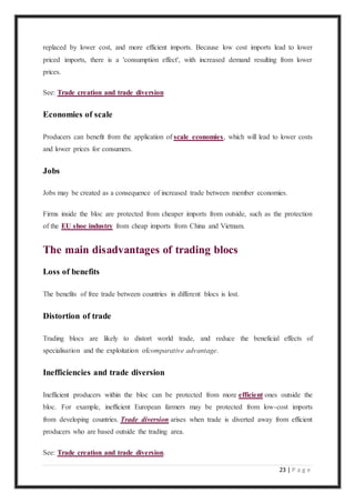 23 | P a g e
replaced by lower cost, and more efficient imports. Because low cost imports lead to lower
priced imports, there is a 'consumption effect', with increased demand resulting from lower
prices.
See: Trade creation and trade diversion
Economies of scale
Producers can benefit from the application of scale economies, which will lead to lower costs
and lower prices for consumers.
Jobs
Jobs may be created as a consequence of increased trade between member economies.
Firms inside the bloc are protected from cheaper imports from outside, such as the protection
of the EU shoe industry from cheap imports from China and Vietnam.
The main disadvantages of trading blocs
Loss of benefits
The benefits of free trade between countries in different blocs is lost.
Distortion of trade
Trading blocs are likely to distort world trade, and reduce the beneficial effects of
specialisation and the exploitation ofcomparative advantage.
Inefficiencies and trade diversion
Inefficient producers within the bloc can be protected from more efficient ones outside the
bloc. For example, inefficient European farmers may be protected from low-cost imports
from developing countries. Trade diversion arises when trade is diverted away from efficient
producers who are based outside the trading area.
See: Trade creation and trade diversion.
 
