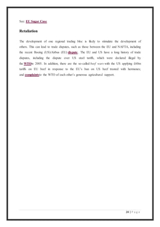 24 | P a g e
See: EU Sugar Case
Retaliation
The development of one regional trading bloc is likely to stimulate the development of
others. This can lead to trade disputes, such as those between the EU and NAFTA, including
the recent Boeing (US)/Airbus (EU) dispute. The EU and US have a long history of trade
disputes, including the dispute over US steel tariffs, which were declared illegal by
the WTOin 2005. In addition, there are the so-called beef wars with the US applying £60m
tariffs on EU beef in response to the EU’s ban on US beef treated with hormones;
and complaintsto the WTO of each other’s generous agricultural support.
 