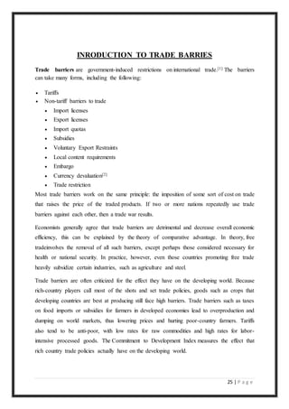25 | P a g e
INRODUCTION TO TRADE BARRIES
Trade barriers are government-induced restrictions on international trade.[1] The barriers
can take many forms, including the following:
 Tariffs
 Non-tariff barriers to trade
 Import licenses
 Export licenses
 Import quotas
 Subsidies
 Voluntary Export Restraints
 Local content requirements
 Embargo
 Currency devaluation[2]
 Trade restriction
Most trade barriers work on the same principle: the imposition of some sort of cost on trade
that raises the price of the traded products. If two or more nations repeatedly use trade
barriers against each other, then a trade war results.
Economists generally agree that trade barriers are detrimental and decrease overall economic
efficiency, this can be explained by the theory of comparative advantage. In theory, free
tradeinvolves the removal of all such barriers, except perhaps those considered necessary for
health or national security. In practice, however, even those countries promoting free trade
heavily subsidize certain industries, such as agriculture and steel.
Trade barriers are often criticized for the effect they have on the developing world. Because
rich-country players call most of the shots and set trade policies, goods such as crops that
developing countries are best at producing still face high barriers. Trade barriers such as taxes
on food imports or subsidies for farmers in developed economies lead to overproduction and
dumping on world markets, thus lowering prices and hurting poor-country farmers. Tariffs
also tend to be anti-poor, with low rates for raw commodities and high rates for labor-
intensive processed goods. The Commitment to Development Index measures the effect that
rich country trade policies actually have on the developing world.
 