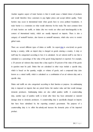 26 | P a g e
Another negative aspect of trade barriers is that it would cause a limited choice of products
and would therefore force customers to pay higher prices and accept inferior quality. Trade
barriers may occur in international trade when goods have to cross political boundaries. A
trade barrier is a restriction on what would otherwise be free trade. The most common form
of trade barriers are tariffs, or duties (the two words are often used interchangeably in the
context of international trade), which are usually imposed on imports. There is also a
category of nontariff barriers, also known as nontariff measures, which also serve to restrict
global trade.
There are several different types of duties or tariffs. An export duty is a tax levied on goods
leaving a country, while an import duty is charged on goods entering a country. A duty or
tariff may be categorized according to how it is calculated. An ad valorem tariff is one that is
calculated as a percentage of the value of the goods being imported or exported. For example,
a 20 percent ad valorem duty means that a duty equal to 20 percent of the value of the goods
in question must be paid. Duties that are calculated in other ways include a specific duty,
which is based on the quantity, weight, or volume of goods, and a compound duty (also
known as a mixed tariff), which is calculated as a combination of an ad valorem duty and a
specific duty.
Duties and tariffs are also categorized according to their function or purpose. An antidumping
duty is imposed on imports that are priced below fair market value and that would damage
domestic producers. Antidumping duties are also called punitive tariffs. A countervailing
duty, another type of punitive tariff, is levied after there has been substantial or material
damage done to domestic producers. A countervailing duty is specifically charged on imports
that have been subsidized by the exporting country's government. The purpose of a
countervailing duty is to offset the subsidy and increase the domestic price of the imported
product.
 