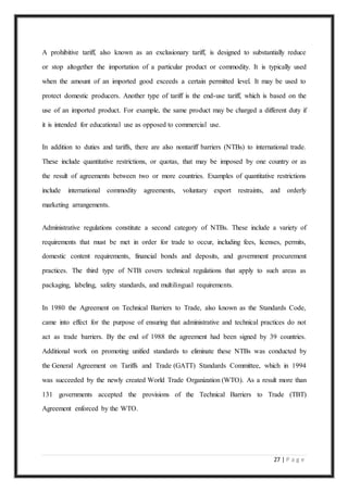 27 | P a g e
A prohibitive tariff, also known as an exclusionary tariff, is designed to substantially reduce
or stop altogether the importation of a particular product or commodity. It is typically used
when the amount of an imported good exceeds a certain permitted level. It may be used to
protect domestic producers. Another type of tariff is the end-use tariff, which is based on the
use of an imported product. For example, the same product may be charged a different duty if
it is intended for educational use as opposed to commercial use.
In addition to duties and tariffs, there are also nontariff barriers (NTBs) to international trade.
These include quantitative restrictions, or quotas, that may be imposed by one country or as
the result of agreements between two or more countries. Examples of quantitative restrictions
include international commodity agreements, voluntary export restraints, and orderly
marketing arrangements.
Administrative regulations constitute a second category of NTBs. These include a variety of
requirements that must be met in order for trade to occur, including fees, licenses, permits,
domestic content requirements, financial bonds and deposits, and government procurement
practices. The third type of NTB covers technical regulations that apply to such areas as
packaging, labeling, safety standards, and multilingual requirements.
In 1980 the Agreement on Technical Barriers to Trade, also known as the Standards Code,
came into effect for the purpose of ensuring that administrative and technical practices do not
act as trade barriers. By the end of 1988 the agreement had been signed by 39 countries.
Additional work on promoting unified standards to eliminate these NTBs was conducted by
the General Agreement on Tariffs and Trade (GATT) Standards Committee, which in 1994
was succeeded by the newly created World Trade Organization (WTO). As a result more than
131 governments accepted the provisions of the Technical Barriers to Trade (TBT)
Agreement enforced by the WTO.
 