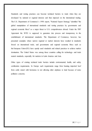 28 | P a g e
Standards and testing practices can become technical barriers to trade when they are
developed by national or regional interests and then imposed on the international trading.
The U.S. Department of Commerce' s 1998 report, "National Export Strategy," identified "the
global manipulation of international standards and testing practices by governments and
regional economic blocs" as a major threat to U.S. competitiveness abroad. Under the TBT
Agreement the WTO is supposed to guarantee due process and transparency in the
establishment of international standards. The Department of Commerce, however, has
presented examples where narrow regional or market interests have resulted in standards
forced on international trade, and governments and regional economic blocs such as
the European Union (EU) have openly used standards and related practices to achieve market
domination. The United States was among those countries calling for technology- and trade
neutral standards, especially for markets in Latin America and Asia.
Other types of existing technical trade barriers include environmental, health, and safety
certification requirements. In Europe such requirements range from banning imported beef
from cattle raised with hormones to not allowing older airplanes to land because of noise
pollution concerns.
 