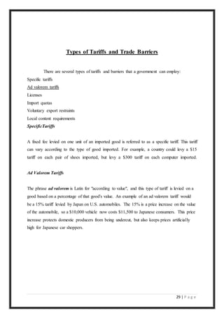 29 | P a g e
Types of Tariffs and Trade Barriers
There are several types of tariffs and barriers that a government can employ:
Specific tariffs
Ad valorem tariffs
Licenses
Import quotas
Voluntary export restraints
Local content requirements
SpecificTariffs
A fixed fee levied on one unit of an imported good is referred to as a specific tariff. This tariff
can vary according to the type of good imported. For example, a country could levy a $15
tariff on each pair of shoes imported, but levy a $300 tariff on each computer imported.
Ad Valorem Tariffs
The phrase ad valorem is Latin for "according to value", and this type of tariff is levied on a
good based on a percentage of that good's value. An example of an ad valorem tariff would
be a 15% tariff levied by Japan on U.S. automobiles. The 15% is a price increase on the value
of the automobile, so a $10,000 vehicle now costs $11,500 to Japanese consumers. This price
increase protects domestic producers from being undercut, but also keeps prices artificially
high for Japanese car shoppers.
 