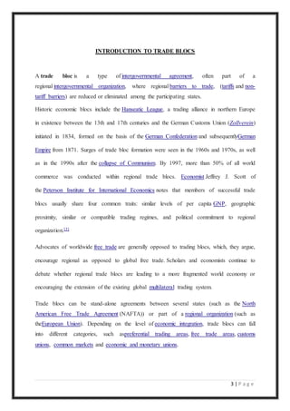 3 | P a g e
INTRODUCTION TO TRADE BLOCS
A trade bloc is a type of intergovernmental agreement, often part of a
regional intergovernmental organization, where regional barriers to trade, (tariffs and non-
tariff barriers) are reduced or eliminated among the participating states.
Historic economic blocs include the Hanseatic League, a trading alliance in northern Europe
in existence between the 13th and 17th centuries and the German Customs Union (Zollverein)
initiated in 1834, formed on the basis of the German Confederation and subsequentlyGerman
Empire from 1871. Surges of trade bloc formation were seen in the 1960s and 1970s, as well
as in the 1990s after the collapse of Communism. By 1997, more than 50% of all world
commerce was conducted within regional trade blocs. Economist Jeffrey J. Scott of
the Peterson Institute for International Economics notes that members of successful trade
blocs usually share four common traits: similar levels of per capita GNP, geographic
proximity, similar or compatible trading regimes, and political commitment to regional
organization.[3]
Advocates of worldwide free trade are generally opposed to trading blocs, which, they argue,
encourage regional as opposed to global free trade. Scholars and economists continue to
debate whether regional trade blocs are leading to a more fragmented world economy or
encouraging the extension of the existing global multilateral trading system.
Trade blocs can be stand-alone agreements between several states (such as the North
American Free Trade Agreement (NAFTA)) or part of a regional organization (such as
theEuropean Union). Depending on the level of economic integration, trade blocs can fall
into different categories, such aspreferential trading areas, free trade areas, customs
unions, common markets and economic and monetary unions.
 