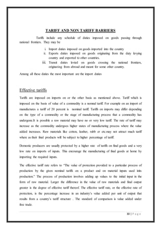 30 | P a g e
TARIFF AND NON TARIFF BARRIERS
Tariffs include any schedule of duties imposed on goods passing through
national frontiers. They may be
i. Import duties imposed on goods imported into the country
ii. Exports duties imposed on goods originating from the duty levying
country and exported to other countries.
iii. Transit duties levied on goods crossing the national frontiers,
originating from abroad and meant for some other country.
Among all these duties the most important are the import duties
Effective tariffs
Tariffs are imposed on imports on or the other basis as mentioned above. Tariff which is
imposed on the basis of value of a commodity is a nomnal tariff. For example on an import of
manufactures a tariff of 20 percent is nominal tariff. Tariffs on imports may differ depending
on the type of a commodity or the stage of manufacturing process that a commodity has
undergone.It is possible a raw material may have no or very low tariff. The rate of tariff may
increase as the commodity undergoes higher states of manufacturing process where the value
added increases. Raw materials like cotton, leather, rubb er etc.may not attract much tariff
where as their final products will be subject to higher percentage of tariff.
Domestic producers are usually protected by a higher rate of tariffs on final goods and a very
low rate on imports of inputs. This encourage the manufacturing of final goods at home by
importing the required inputs.
The effective tariff rate refers to “The value of protection provided to a particular process of
production by the given nominal tariffs on a product and on material inputs used inits
production.” The process of production involves adding up values to the initial input in the
form of raw material. Larger the difference in the value of raw materials and final output
greater is the degree of effective tariff thereof. The effective tariff rate, or the effective rate of
protection, is the percentage increase in an industry’s value added per unit of output that
results from a country’s tariff structure . The standard of comparison is value added under
free trade.
 