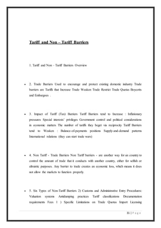 31 | P a g e
Tariff and Non – Tariff Barriers
1. Tariff and Non – Tariff Barriers Overview
 2. Trade Barriers Used to encourage and protect existing domestic industry Trade
barriers are Tariffs that Increase Trade Weaken Trade Restrict Trade Quotas Boycotts
and Embargoes .
 3. Impact of Tariff (Tax) Barriers Tariff Barriers tend to Increase : Inflationary
pressures Special interests’ privileges Government control and political considerations
in economic matters The number of tariffs they beget via reciprocity Tariff Barriers
tend to Weaken : Balance-of-payments positions Supply-and-demand patterns
International relations (they can start trade wars)
 4. Non Tariff - Trade Barriers Non Tariff barriers - are another way for an country to
control the amount of trade that it conducts with another country, either for selfish or
altruistic purposes. Any barrier to trade creates an economic loss, which means it does
not allow the markets to function properly.
 5. Six Types of Non-Tariff Barriers 2) Customs and Administrative Entry Procedures:
Valuation systems Antidumping practices Tariff classifications Documentation
requirements Fees 1 ) Specific Limitations on Trade Quotas Import Licensing
 