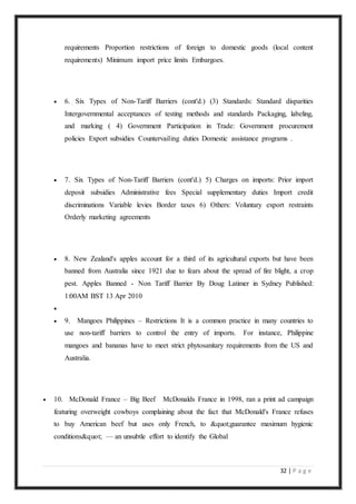 32 | P a g e
requirements Proportion restrictions of foreign to domestic goods (local content
requirements) Minimum import price limits Embargoes.
 6. Six Types of Non-Tariff Barriers (cont'd.) (3) Standards: Standard disparities
Intergovernmental acceptances of testing methods and standards Packaging, labeling,
and marking ( 4) Government Participation in Trade: Government procurement
policies Export subsidies Countervailing duties Domestic assistance programs .
 7. Six Types of Non-Tariff Barriers (cont'd.) 5) Charges on imports: Prior import
deposit subsidies Administrative fees Special supplementary duties Import credit
discriminations Variable levies Border taxes 6) Others: Voluntary export restraints
Orderly marketing agreements
 8. New Zealand's apples account for a third of its agricultural exports but have been
banned from Australia since 1921 due to fears about the spread of fire blight, a crop
pest. Apples Banned - Non Tariff Barrier By Doug Latimer in Sydney Published:
1:00AM BST 13 Apr 2010

 9. Mangoes Philippines – Restrictions It is a common practice in many countries to
use non-tariff barriers to control the entry of imports. For instance, Philippine
mangoes and bananas have to meet strict phytosanitary requirements from the US and
Australia.
 10. McDonald France – Big Beef McDonalds France in 1998, ran a print ad campaign
featuring overweight cowboys complaining about the fact that McDonald's France refuses
to buy American beef but uses only French, to "guarantee maximum hygienic
conditions" — an unsubtle effort to identify the Global
 