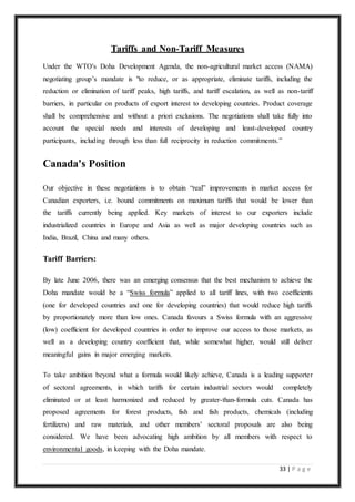 33 | P a g e
Tariffs and Non-Tariff Measures
Under the WTO's Doha Development Agenda, the non-agricultural market access (NAMA)
negotiating group’s mandate is "to reduce, or as appropriate, eliminate tariffs, including the
reduction or elimination of tariff peaks, high tariffs, and tariff escalation, as well as non-tariff
barriers, in particular on products of export interest to developing countries. Product coverage
shall be comprehensive and without a priori exclusions. The negotiations shall take fully into
account the special needs and interests of developing and least-developed country
participants, including through less than full reciprocity in reduction commitments.”
Canada's Position
Our objective in these negotiations is to obtain “real” improvements in market access for
Canadian exporters, i.e. bound commitments on maximum tariffs that would be lower than
the tariffs currently being applied. Key markets of interest to our exporters include
industrialized countries in Europe and Asia as well as major developing countries such as
India, Brazil, China and many others.
Tariff Barriers:
By late June 2006, there was an emerging consensus that the best mechanism to achieve the
Doha mandate would be a “Swiss formula” applied to all tariff lines, with two coefficients
(one for developed countries and one for developing countries) that would reduce high tariffs
by proportionately more than low ones. Canada favours a Swiss formula with an aggressive
(low) coefficient for developed countries in order to improve our access to those markets, as
well as a developing country coefficient that, while somewhat higher, would still deliver
meaningful gains in major emerging markets.
To take ambition beyond what a formula would likely achieve, Canada is a leading supporter
of sectoral agreements, in which tariffs for certain industrial sectors would completely
eliminated or at least harmonized and reduced by greater-than-formula cuts. Canada has
proposed agreements for forest products, fish and fish products, chemicals (including
fertilizers) and raw materials, and other members’ sectoral proposals are also being
considered. We have been advocating high ambition by all members with respect to
environmental goods, in keeping with the Doha mandate.
 