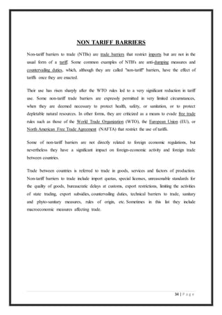 34 | P a g e
NON TARIFF BARRIERS
Non-tariff barriers to trade (NTBs) are trade barriers that restrict imports but are not in the
usual form of a tariff. Some common examples of NTB's are anti-dumping measures and
countervailing duties, which, although they are called "non-tariff" barriers, have the effect of
tariffs once they are enacted.
Their use has risen sharply after the WTO rules led to a very significant reduction in tariff
use. Some non-tariff trade barriers are expressly permitted in very limited circumstances,
when they are deemed necessary to protect health, safety, or sanitation, or to protect
depletable natural resources. In other forms, they are criticized as a means to evade free trade
rules such as those of the World Trade Organization (WTO), the European Union (EU), or
North American Free Trade Agreement (NAFTA) that restrict the use of tariffs.
Some of non-tariff barriers are not directly related to foreign economic regulations, but
nevertheless they have a significant impact on foreign-economic activity and foreign trade
between countries.
Trade between countries is referred to trade in goods, services and factors of production.
Non-tariff barriers to trade include import quotas, special licenses, unreasonable standards for
the quality of goods, bureaucratic delays at customs, export restrictions, limiting the activities
of state trading, export subsidies, countervailing duties, technical barriers to trade, sanitary
and phyto-sanitary measures, rules of origin, etc. Sometimes in this list they include
macroeconomic measures affecting trade.
 