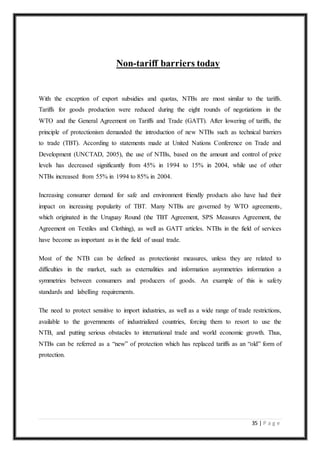 35 | P a g e
Non-tariff barriers today
With the exception of export subsidies and quotas, NTBs are most similar to the tariffs.
Tariffs for goods production were reduced during the eight rounds of negotiations in the
WTO and the General Agreement on Tariffs and Trade (GATT). After lowering of tariffs, the
principle of protectionism demanded the introduction of new NTBs such as technical barriers
to trade (TBT). According to statements made at United Nations Conference on Trade and
Development (UNCTAD, 2005), the use of NTBs, based on the amount and control of price
levels has decreased significantly from 45% in 1994 to 15% in 2004, while use of other
NTBs increased from 55% in 1994 to 85% in 2004.
Increasing consumer demand for safe and environment friendly products also have had their
impact on increasing popularity of TBT. Many NTBs are governed by WTO agreements,
which originated in the Uruguay Round (the TBT Agreement, SPS Measures Agreement, the
Agreement on Textiles and Clothing), as well as GATT articles. NTBs in the field of services
have become as important as in the field of usual trade.
Most of the NTB can be defined as protectionist measures, unless they are related to
difficulties in the market, such as externalities and information asymmetries information a
symmetries between consumers and producers of goods. An example of this is safety
standards and labelling requirements.
The need to protect sensitive to import industries, as well as a wide range of trade restrictions,
available to the governments of industrialized countries, forcing them to resort to use the
NTB, and putting serious obstacles to international trade and world economic growth. Thus,
NTBs can be referred as a “new” of protection which has replaced tariffs as an “old” form of
protection.
 