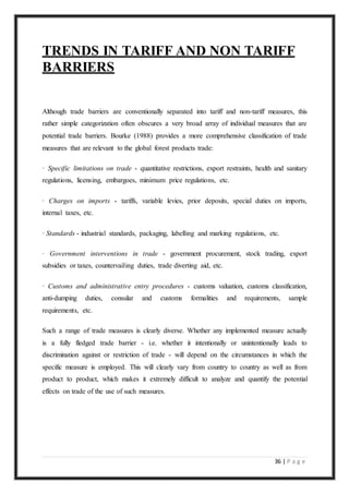 36 | P a g e
TRENDS IN TARIFF AND NON TARIFF
BARRIERS
Although trade barriers are conventionally separated into tariff and non-tariff measures, this
rather simple categorization often obscures a very broad array of individual measures that are
potential trade barriers. Bourke (1988) provides a more comprehensive classification of trade
measures that are relevant to the global forest products trade:
· Specific limitations on trade - quantitative restrictions, export restraints, health and sanitary
regulations, licensing, embargoes, minimum price regulations, etc.
· Charges on imports - tariffs, variable levies, prior deposits, special duties on imports,
internal taxes, etc.
· Standards - industrial standards, packaging, labelling and marking regulations, etc.
· Government interventions in trade - government procurement, stock trading, export
subsidies or taxes, countervailing duties, trade diverting aid, etc.
· Customs and administrative entry procedures - customs valuation, customs classification,
anti-dumping duties, consular and customs formalities and requirements, sample
requirements, etc.
Such a range of trade measures is clearly diverse. Whether any implemented measure actually
is a fully fledged trade barrier - i.e. whether it intentionally or unintentionally leads to
discrimination against or restriction of trade - will depend on the circumstances in which the
specific measure is employed. This will clearly vary from country to country as well as from
product to product, which makes it extremely difficult to analyze and quantify the potential
effects on trade of the use of such measures.
 