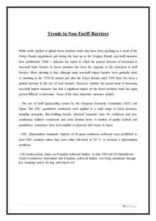 37 | P a g e
Trends in Non-Tariff Barriers
While tariffs applied to global forest products trade may have been declining as a result of the
Tokyo Round negotiations and during the lead up to the Uruguay Round, non-tariff measures
have proliferated. Table 1 indicates the extent to which the general direction of movement in
non-tariff trade barriers to forest products has been the opposite to the reductions in tariff
barriers. Most alarming is that, although many non-tariff import barriers were generally static
or declining in the 1979-85 period just after the Tokyo Round, since 1985 there has been a
general increase in the use of such barriers. However, whether the recent trend of increasing
non-tariff import measures has had a significant impact on the forest products trade has again
proved difficult to determine. Some of the more important measures include:
· The use of tariff quota/ceiling system by the European Economic Community (EEC) and
Japan. The EEC quantitative restrictions were applied to a wide range of forest products,
including newsprint, fibre-building boards, plywood (separate ones for coniferous and non-
coniferous), builder's woodwork and some furniture items. A number of quality controls and
quantitative restrictions have been applied to plywood and veneer in Japan.
· EEC phytosanitary standards. Imports of all green coniferous softwood were prohibited to
most EEC countries unless they were either kiln-dried at 56o C or received a phytosanitary
certificate.
· US countervailing duties on Canadian softwood lumber. In July 1992 the US International
Trade Commission determined that Canadian softwood lumber was being subsidized through
low stumpage prices for logs and export rest
 