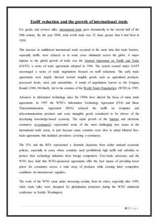 38 | P a g e
Tariff reduction and the growth of international trade
For goods and services alike, international trade grew dramatically in the second half of the
20th century. By the year 2000, total world trade was 22 times greater than it had been in
1950.
This increase in multilateral international trade occurred at the same time that trade barriers,
especially tariffs, were reduced or in some cases eliminated across the globe. A major
impetus to the global growth of trade was the General Agreement on Tariffs and Trade
(GATT), a series of trade agreements adopted in 1948. The system created under GATT
encouraged a series of trade negotiations focused on tariff reductions. The early trade
agreements were largely directed toward tangible goods such as agricultural products,
processed foods, steel, and automobiles. A round of negotiations known as the Uruguay
Round (1986–94) finally led to the creation of the World Trade Organization (WTO) in 1995.
Advances in information technology since the 1990s have altered the focus of many trade
agreements. In 1997 the WTO’s Information Technology Agreement (ITA) and Basic
Telecommunications Agreement (BTA) reduced the tariffs on computer and
telecommunications products and some intangible goods considered to be drivers of the
developing knowledge-based economy. The rapid growth of the Internet and electronic
commerce (e-commerce) represented some of the most challenging new issues in the
international trade arena, in part because many countries were slow to adopt bilateral free-
trade agreements that included provisions covering e-commerce.
The ITA and the BTA represented a dramatic departure from earlier national economic
policies, especially in cases where countries used prohibitively high tariffs and subsidies to
protect their technology industries from foreign competitors. Free-trade advocates and the
WTO have held that WTO-sponsored agreements offer the best means of providing lower
prices for consumers across a wide array of products while creating fairer competitive
conditions for international suppliers.
The work of the WTO came under increasing scrutiny from its critics, especially after 1999,
when trade talks were disrupted by globalization protesters during the WTO ministerial
conference in Seattle, Washington.
 