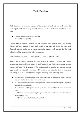 39 | P a g e
Trade Freedom
Trade freedom is a composite measure of the absence of tariff and non-tariff barriers that
affect imports and exports of goods and services. The trade freedom score is based on two
inputs:
 The trade-weighted average tariff rate and
 Non-tariff barriers (NTBs).
Different imports entering a country can, and often do, face different tariffs. The weighted
average tariff uses weights for each tariff based on the share of imports for each good.
Weighted average tariffs are a purely quantitative measure and account for the basic
calculation of the score using the following equation:
Trade Freedomi = (((Tariffmax–Tariffi )/(Tariffmax–Tariffmin )) * 100) – NTBi
where Trade Freedomi represents the trade freedom in country i; Tariffmax and Tariffmin
represent the upper and lower bounds for tariff rates (%); and Tariffi represents the weighted
average tariff rate (%) in country i. The minimum tariff is naturally zero percent, and the
upper bound was set as 50 percent. An NTB penalty is then subtracted from the base score.
The penalty of 5, 10, 15, or 20 points is assigned according to the following scale:
 20—NTBs are used extensively across many goods and services and/or act to effectively
impede a significant amount of international trade.
 15—NTBs are widespread across many goods and services and/or act to impede a majority of
potential international trade.
 10—NTBs are used to protect certain goods and services and impede some international
trade.
 5—NTBs are uncommon, protecting few goods and services, and/or have very limited impact
on international trade.
 0—NTBs are not used to limit international trade.
 