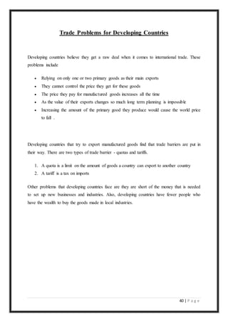 40 | P a g e
Trade Problems for Developing Countries
Developing countries believe they get a raw deal when it comes to international trade. These
problems include
 Relying on only one or two primary goods as their main exports
 They cannot control the price they get for these goods
 The price they pay for manufactured goods increases all the time
 As the value of their exports changes so much long term planning is impossible
 Increasing the amount of the primary good they produce would cause the world price
to fall .
Developing countries that try to export manufactured goods find that trade barriers are put in
their way. There are two types of trade barrier - quotas and tariffs.
1. A quota is a limit on the amount of goods a country can export to another country
2. A tariff is a tax on imports
Other problems that developing countries face are they are short of the money that is needed
to set up new businesses and industries. Also, developing countries have fewer people who
have the wealth to buy the goods made in local industries.
 