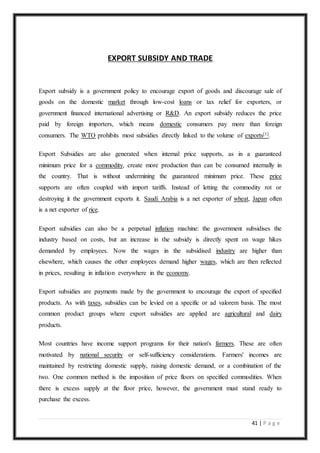 41 | P a g e
EXPORT SUBSIDY AND TRADE
Export subsidy is a government policy to encourage export of goods and discourage sale of
goods on the domestic market through low-cost loans or tax relief for exporters, or
government financed international advertising or R&D. An export subsidy reduces the price
paid by foreign importers, which means domestic consumers pay more than foreign
consumers. The WTO prohibits most subsidies directly linked to the volume of exports[1].
Export Subsidies are also generated when internal price supports, as in a guaranteed
minimum price for a commodity, create more production than can be consumed internally in
the country. That is without undermining the guaranteed minimum price. These price
supports are often coupled with import tariffs. Instead of letting the commodity rot or
destroying it the government exports it. Saudi Arabia is a net exporter of wheat, Japan often
is a net exporter of rice.
Export subsidies can also be a perpetual inflation machine: the government subsidises the
industry based on costs, but an increase in the subsidy is directly spent on wage hikes
demanded by employees. Now the wages in the subsidised industry are higher than
elsewhere, which causes the other employees demand higher wages, which are then reflected
in prices, resulting in inflation everywhere in the economy.
Export subsidies are payments made by the government to encourage the export of specified
products. As with taxes, subsidies can be levied on a specific or ad valorem basis. The most
common product groups where export subsidies are applied are agricultural and dairy
products.
Most countries have income support programs for their nation's farmers. These are often
motivated by national security or self-sufficiency considerations. Farmers' incomes are
maintained by restricting domestic supply, raising domestic demand, or a combination of the
two. One common method is the imposition of price floors on specified commodities. When
there is excess supply at the floor price, however, the government must stand ready to
purchase the excess.
 