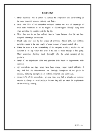 42 | P a g e
FINDINGS
 Many businesses find it difficult to achieve full compliance and understanding of
the rules on export control, customs, and duties.
 More than 50% of the enterprises surveyed consider the lack of knowledge of
local trade restrictions to be the biggest or second-biggest challenge facing them
when exporting to countries outside the EU.
 More than one in ten has suffered financial losses because they did not have
adequate knowledge of the rules.
 Danish rules may also be the source of problems. Almost 20% had problems
exporting goods in the past couple of years because of export control rules.
 Under the rules it is the responsibility of the enterprise to check whether the end
customer is on any watch lists even if the sale is made through a third party.
Many enterprises therefore check thoroughly who the actual recipient of the
goods is.
 Many of the respondents have had problems even where all requirements were
satisfied.
 All respondents say they would have been spared export control difficulties if
they had had the documentation and thorough descriptions of the goods in
advance, including descriptions of contents, materials and technology.
 Almost 25% of the respondents , at some time, have had to abandon or postpone
exports or change or recall products because they did not meet the requirements
of the receiving country.
 