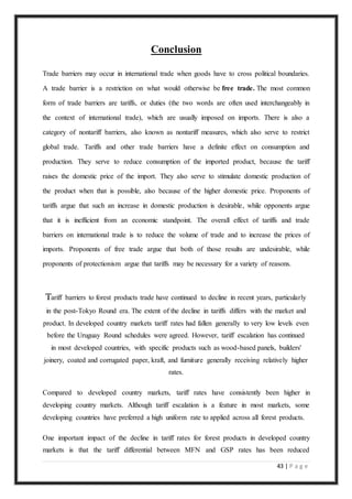 43 | P a g e
Conclusion
Trade barriers may occur in international trade when goods have to cross political boundaries.
A trade barrier is a restriction on what would otherwise be free trade. The most common
form of trade barriers are tariffs, or duties (the two words are often used interchangeably in
the context of international trade), which are usually imposed on imports. There is also a
category of nontariff barriers, also known as nontariff measures, which also serve to restrict
global trade. Tariffs and other trade barriers have a definite effect on consumption and
production. They serve to reduce consumption of the imported product, because the tariff
raises the domestic price of the import. They also serve to stimulate domestic production of
the product when that is possible, also because of the higher domestic price. Proponents of
tariffs argue that such an increase in domestic production is desirable, while opponents argue
that it is inefficient from an economic standpoint. The overall effect of tariffs and trade
barriers on international trade is to reduce the volume of trade and to increase the prices of
imports. Proponents of free trade argue that both of those results are undesirable, while
proponents of protectionism argue that tariffs may be necessary for a variety of reasons.
Tariff barriers to forest products trade have continued to decline in recent years, particularly
in the post-Tokyo Round era. The extent of the decline in tariffs differs with the market and
product. In developed country markets tariff rates had fallen generally to very low levels even
before the Uruguay Round schedules were agreed. However, tariff escalation has continued
in most developed countries, with specific products such as wood-based panels, builders'
joinery, coated and corrugated paper, kraft, and furniture generally receiving relatively higher
rates.
Compared to developed country markets, tariff rates have consistently been higher in
developing country markets. Although tariff escalation is a feature in most markets, some
developing countries have preferred a high uniform rate to applied across all forest products.
One important impact of the decline in tariff rates for forest products in developed country
markets is that the tariff differential between MFN and GSP rates has been reduced
 