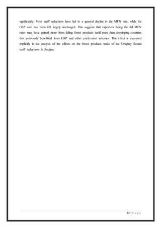 44 | P a g e
significantly. Most tariff reductions have led to a general decline in the MFN rate, while the
GSP rate has been left largely unchanged. This suggests that exporters facing the full MFN
rates may have gained more from falling forest products tariff rates than developing countries
that previously benefitted from GSP and other preferential schemes. This effect is examined
explicitly in the analysis of the effects on the forest products trade of the Uruguay Round
tariff reductions in Section.
 