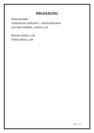 45 | P a g e
BIBLIOGRAPHY
BOOKS REFERRED
INTERNATIONAL MARKETING …. MANAN PRAKASHAN
NON TARIFF BARRIERS- AMAZON .COM
RESOURCE BOOKS---- OAS
WWWW. GOOGLE. COM
 