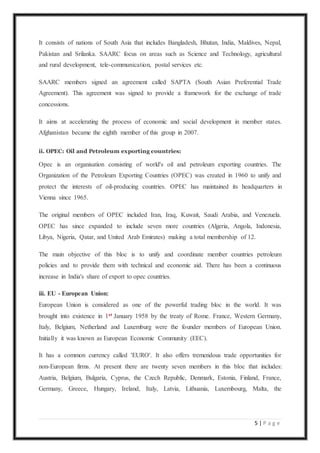 5 | P a g e
It consists of nations of South Asia that includes Bangladesh, Bhutan, India, Maldives, Nepal,
Pakistan and Srilanka. SAARC focus on areas such as Science and Technology, agricultural
and rural development, tele-communication, postal services etc.
SAARC members signed an agreement called SAPTA (South Asian Preferential Trade
Agreement). This agreement was signed to provide a framework for the exchange of trade
concessions.
It aims at accelerating the process of economic and social development in member states.
Afghanistan became the eighth member of this group in 2007.
ii. OPEC: Oil and Petroleum exporting countries:
Opec is an organisation consisting of world's oil and petroleum exporting countries. The
Organization of the Petroleum Exporting Countries (OPEC) was created in 1960 to unify and
protect the interests of oil-producing countries. OPEC has maintained its headquarters in
Vienna since 1965.
The original members of OPEC included Iran, Iraq, Kuwait, Saudi Arabia, and Venezuela.
OPEC has since expanded to include seven more countries (Algeria, Angola, Indonesia,
Libya, Nigeria, Qatar, and United Arab Emirates) making a total membership of 12.
The main objective of this bloc is to unify and coordinate member countries petroleum
policies and to provide them with technical and economic aid. There has been a continuous
increase in India's share of export to opec countries.
iii. EU - European Union:
European Union is considered as one of the powerful trading bloc in the world. It was
brought into existence in 1st January 1958 by the treaty of Rome. France, Western Germany,
Italy, Belgium, Netherland and Luxemburg were the founder members of European Union.
Initially it was known as European Economic Community (EEC).
It has a common currency called 'EURO'. It also offers tremendous trade opportunities for
non-European firms. At present there are twenty seven members in this bloc that includes:
Austria, Belgium, Bulgaria, Cyprus, the Czech Republic, Denmark, Estonia, Finland, France,
Germany, Greece, Hungary, Ireland, Italy, Latvia, Lithuania, Luxembourg, Malta, the
 