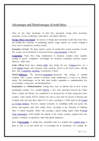 8 | P a g e
Advantages and Disadvantages of trade blocs
There are five major advantages of trade bloc agreements: foreign direct investment,
economies of scale, competition, trade effects, and market efficiency.
Foreign Direct Investment: An increase in foreign direct investment results from trade blocs
and benefits the economies of participating nations. Larger markets are created, resulting in
lower costs to manufacture products locally.
Economies of Scale: The larger markets created via trading blocs permit economies of scale.
The average cost of production is decreased because mass production is allowed.
Competition: Trade blocs bring manufacturers in numerous countries closer together,
resulting in greater competition. Accordingly, the increased competition promotes greater
efficiency within firms.
Trade Effects Trade blocs eliminate tariffs, thus driving the cost of imports down. As a
result, demand changes and consumers make purchases based on the lowest prices, allowing
firms with a competitive advantage in production to thrive.
Market Efficiency: The increased consumption experienced with changes in demand
combines with a greater amount of products being manufactured to result in an efficient
market. The disadvantages, on the other hand, include: regionalism vs. multinationalism, loss
of sovereignty, concessions, and interdependence.
Regionalism vs. Multinationalism: Trading blocs bear an inherent bias in favor of their
participating countries. For example, NAFTA, a free trade agreement between the United
States, Canada and Mexico, has contributed to an increased flow of trade among these three
countries. Trade among NAFTA partners has risen to more than 80 percent of Mexican and
Canadian trade and more than a third of U.S. trade, according to a 2009 report by the Council
on Foreign Relations. However, regional economies by establishing tariffs and quotas that
protect intra-regional trade from outside forces, according to the University of California
Atlas of Global Inequality. Rather than pursuing a global trading regime within theWorld
Trade Organization, which includes the majority of the world's countries, regional trade bloc
countries contribute to regionalism rather than global integration.
Loss of Sovereignty: A trading bloc, particularly when it is coupled with a political union, is
likely to lead to at least partial loss of sovereignty for its participants. For example, the
 