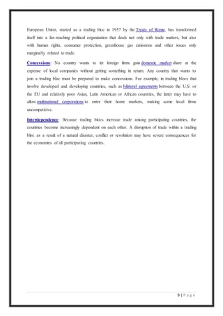 9 | P a g e
European Union, started as a trading bloc in 1957 by the Treaty of Rome, has transformed
itself into a far-reaching political organization that deals not only with trade matters, but also
with human rights, consumer protection, greenhouse gas emissions and other issues only
marginally related to trade.
Concessions: No country wants to let foreign firms gain domestic market share at the
expense of local companies without getting something in return. Any country that wants to
join a trading bloc must be prepared to make concessions. For example, in trading blocs that
involve developed and developing countries, such as bilateral agreements between the U.S. or
the EU and relatively poor Asian, Latin American or African countries, the latter may have to
allow multinational corporations to enter their home markets, making some local firms
uncompetitive.
Interdependence: Because trading blocs increase trade among participating countries, the
countries become increasingly dependent on each other. A disruption of trade within a trading
bloc as a result of a natural disaster, conflict or revolution may have severe consequences for
the economies of all participating countries.
 