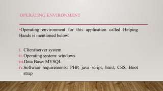 OPERATING ENVIRONMENT
•Operating environment for this application called Helping
Hands is mentioned below:
i. Client/server system
ii. Operating system: windows
iii.Data Base: MYSQL
iv.Software requirements: PHP, java script, html, CSS, Boot
strap
 