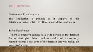 REQUIREMENTS
Performance Requirement:-
This application is portable as it displays all the
details/information related to offences, user details and status.
Safety Requirement :-
If there is extensive damage to a wide portion of the database
due to catastrophic failure, such as a disk crash, the recovery
method restores a past copy of the database that was backed up
to archival storage.
 