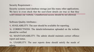 Security Requirement :-
Security systems need database storage just like many other applications.
We have to even check that the user/client details are true so that they
won't misuse our website. Unauthorized access should be not allowed.
Software Quality Attributes:-
•i. AVAILABILITY: The user should be available for reporting.
•ii. CORRECTNESS: The details/information uploaded on the website
should be verified
•iii. MAINTAINABILITY: The admin should maintain correct offence
report and status.
•iv. USABILITY: The user reports done should satisfy the needs of
admin
 