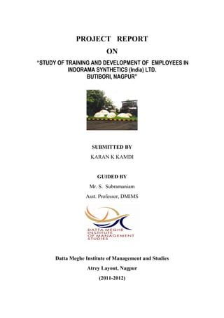 PROJECT REPORT
ON
“STUDY OF TRAINING AND DEVELOPMENT OF EMPLOYEES IN
INDORAMA SYNTHETICS (India) LTD.
BUTIBORI, NAGPUR”
SUBMITTED BY
KARAN K KAMDI
GUIDED BY
Mr. S. Subramaniam
Asst. Professor, DMIMS
Datta Meghe Institute of Management and Studies
Atrey Layout, Nagpur
(2011-2012)
 