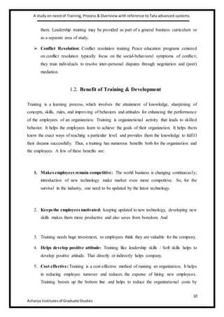A study on need of Training, Process & Overview with reference to Tata advanced systems.
10
Acharya Institutesof Graduate Studies
them. Leadership training may be provided as part of a general business curriculum or
as a separate area of study.
 Conflict Resolution: Conflict resolution training Peace education programs centered
on conflict resolution typically focus on the social-behavioral symptoms of conflict;
they train individuals to resolve inter-personal disputes through negotiation and (peer)
mediation.
1.2. Benefit of Training & Development
Training is a learning process, which involves the attainment of knowledge, sharpening of
concepts, skills, rules, and improving of behaviors and attitudes for enhancing the performance
of the employees of an organization. Training is organizational activity that leads to skilled
behavior. It helps the employees learn to achieve the goals of their organization. It helps them
know the exact ways of reaching a particular level. and provides them the knowledge to fulfill
their dreams successfully. Thus, a training has numerous benefits both for the organization and
the employees. A few of these benefits are:
1. Makes employees remain competitive: The world business is changing continuously;
introduction of new technology make market even more competitive. So, for the
survival in the industry, one need to be updated by the latest technology.
2. Keeps the employees motivated: keeping updated to new technology, developing new
skills makes them more productive and also saves from boredom. And
3. Training needs huge investment, so employees think they are valuable for the company.
4. Helps develop positive attitude: Training like leadership skills / Soft skills helps to
develop positive attitude. That directly or indirectly helps company.
5. Cost effective: Training is a cost-effective method of running an organization. It helps
in reducing employee turnover and reduces the expense of hiring new employees.
Training boosts up the bottom line and helps to reduce the organizational costs by
 