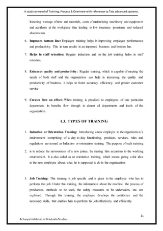 A study on need of Training, Process & Overview with reference to Tata advanced systems.
11
Acharya Institutesof Graduate Studies
lessening wastage of time and materials, costs of maintaining machinery and equipment
and accidents at the workplace thus leading to low insurance premiums and reduced
absenteeism.
6. Improves bottom line: Employee training helps in improving employee performance
and productivity. This in turn results in an improved business and bottom line.
7. Helps in staff retention: Regular induction and on the job training helps in staff
retention.
8. Enhances quality and productivity: Regular training, which is capable of meeting the
needs of both staff and the organization can help in increasing the quality and
productivity of business. It helps to foster accuracy, efficiency, and greater customer
service
9. Creates flow on effect: When training is provided to employees of one particular
department, its benefits flow through to almost all departments and levels of the
organization.
1.3. TYPES OF TRAINING
1. Induction or Orientation Training: Introducing a new employee to the organization’s
environment comprising of a day-to-day functioning, products, services, rules and
regulations are termed as Induction or orientation training. The purpose of such training
2. is to reduce the nervousness of a new joinee, by making him accustom to the working
environment. It is also called as an orientation training, which means giving a fair idea
to the new employee about, what he is supposed to do in the organization.
3. Job Training: This training is job specific and is given to the employee who has to
perform that job. Under this training, the information about the machine, the process of
production, methods to be used, the safety measures to be undertaken, etc. are
explained. Through this training, the employee develops the confidence and the
necessary skills, that enables him to perform his job effectively and efficiently.
 