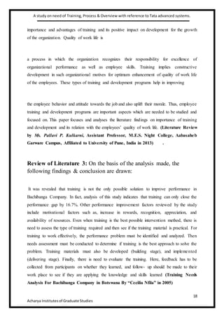 A study on need of Training, Process & Overview with reference to Tata advanced systems.
18
Acharya Institutesof Graduate Studies
importance and advantages of training and its positive impact on development for the growth
of the organization. Quality of work life is
a process in which the organization recognizes their responsibility for excellence of
organizational performance as well as employee skills. Training implies constructive
development in such organizational motives for optimum enhancement of quality of work life
of the employees. These types of training and development programs help in improving
the employee behavior and attitude towards the job and also uplift their morale. Thus, employee
training and development programs are important aspects which are needed to be studied and
focused on. This paper focuses and analyses the literature findings on importance of training
and development and its relation with the employees’ quality of work life. (Literature Review
by Ms. Pallavi P. Kulkarni, Assistant Professor, M.E.S. Night College, Aabasaheb
Garware Campus, Affiliated to University of Pune, India in 2013) .
Review of Literature 3: On the basis of the analysis made, the
following findings & conclusion are drawn:
It was revealed that training is not the only possible solution to improve performance in
Bachibanga Company. In fact, analysis of this study indicates that training can only close the
performance gap by 16.7%. Other performance improvement factors reviewed by the study
include motivational factors such as, increase in rewards, recognition, appreciation, and
availability of resources. Even when training is the best possible intervention method, there is
need to assess the type of training required and then see if the training material is practical. For
training to work effectively, the performance problem must be identified and analyzed. Then
needs assessment must be conducted to determine if training is the best approach to solve the
problem. Training materials must also be developed (building stage), and implemented
(delivering stage). Finally, there is need to evaluate the training. Here, feedback has to be
collected from participants on whether they learned, and follow- up should be made to their
work place to see if they are applying the knowledge and skills learned (Training Needs
Analysis For Bachibanga Company in Botswana By “Cecilia Nfila” in 2005)
 