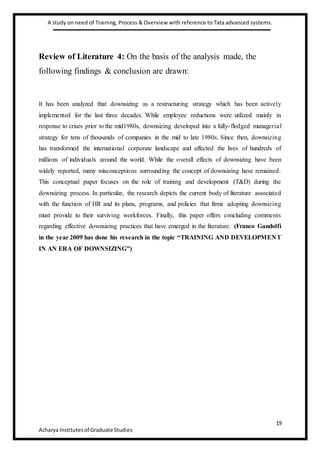 A study on need of Training, Process & Overview with reference to Tata advanced systems.
19
Acharya Institutesof Graduate Studies
Review of Literature 4: On the basis of the analysis made, the
following findings & conclusion are drawn:
It has been analyzed that downsizing as a restructuring strategy which has been actively
implemented for the last three decades. While employee reductions were utilized mainly in
response to crises prior to the mid1980s, downsizing developed into a fully-fledged managerial
strategy for tens of thousands of companies in the mid to late 1980s. Since then, downsizing
has transformed the international corporate landscape and affected the lives of hundreds of
millions of individuals around the world. While the overall effects of downsizing have been
widely reported, many misconceptions surrounding the concept of downsizing have remained.
This conceptual paper focuses on the role of training and development (T&D) during the
downsizing process. In particular, the research depicts the current body of literature associated
with the function of HR and its plans, programs, and policies that firms adopting downsizing
must provide to their surviving workforces. Finally, this paper offers concluding comments
regarding effective downsizing practices that have emerged in the literature. (Franco Gandolfi
in the year 2009 has done his research in the topic “TRAINING AND DEVELOPMENT
IN AN ERA OF DOWNSIZING”)
 