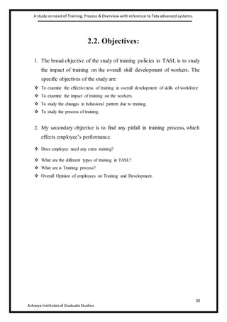 A study on need of Training, Process & Overview with reference to Tata advanced systems.
20
Acharya Institutesof Graduate Studies
2.2. Objectives:
1. The broad objective of the study of training policies in TASL is to study
the impact of training on the overall skill development of workers. The
specific objectives of the study are:
 To examine the effectiveness of training in overall development of skills of workforce
 To examine the impact of training on the workers.
 To study the changes in behavioral pattern due to training.
 To study the process of training.
2. My secondary objective is to find any pitfall in training process, which
effects employee’s performance.
 Does employee need any extra training?
 What are the different types of training in TASL?
 What are is Training process?
 Overall Opinion of employees on Training and Development.
 