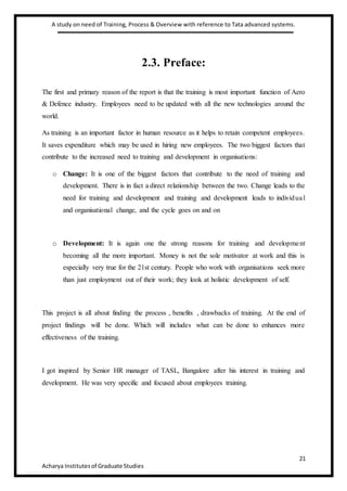 A study on need of Training, Process & Overview with reference to Tata advanced systems.
21
Acharya Institutesof Graduate Studies
2.3. Preface:
The first and primary reason of the report is that the training is most important function of Aero
& Defence industry. Employees need to be updated with all the new technologies around the
world.
As training is an important factor in human resource as it helps to retain competent employees.
It saves expenditure which may be used in hiring new employees. The two biggest factors that
contribute to the increased need to training and development in organisations:
o Change: It is one of the biggest factors that contribute to the need of training and
development. There is in fact a direct relationship between the two. Change leads to the
need for training and development and training and development leads to individual
and organisational change, and the cycle goes on and on
o Development: It is again one the strong reasons for training and development
becoming all the more important. Money is not the sole motivator at work and this is
especially very true for the 21st century. People who work with organisations seek more
than just employment out of their work; they look at holistic development of self.
This project is all about finding the process , benefits , drawbacks of training. At the end of
project findings will be done. Which will includes what can be done to enhances more
effectiveness of the training.
I got inspired by Senior HR manager of TASL, Bangalore after his interest in training and
development. He was very specific and focused about employees training.
 
