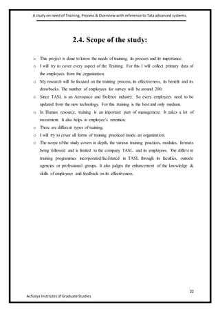 A study on need of Training, Process & Overview with reference to Tata advanced systems.
22
Acharya Institutesof Graduate Studies
2.4. Scope of the study:
o This project is done to know the needs of training, its process and its importance.
o I will try to cover every aspect of the Training. For this I will collect primary data of
the employees from the organization.
o My research will be focused on the training process, its effectiveness, its benefit and its
drawbacks. The number of employees for survey will be around 200.
o Since TASL is an Aerospace and Defence industry. So every employees need to be
updated from the new technology. For this training is the best and only medium.
o In Human resource, training is an important part of management. It takes a lot of
investment. It also helps in employee’s retention.
o There are different types of training,
o I will try to cover all forms of training practiced inside an organization.
o The scope of the study covers in depth, the various training practices, modules, formats
being followed and is limited to the company TASL. and its employees. The different
training programmes incorporated/facilitated in TASL through its faculties, outside
agencies or professional groups. It also judges the enhancement of the knowledge &
skills of employees and feedback on its effectiveness.
 