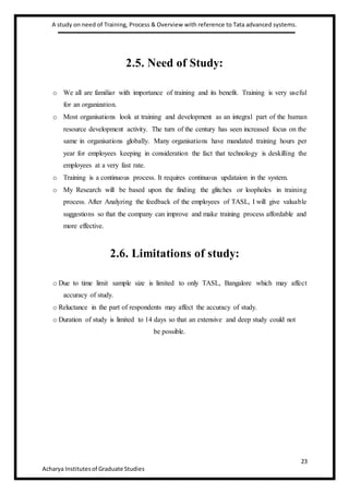 A study on need of Training, Process & Overview with reference to Tata advanced systems.
23
Acharya Institutesof Graduate Studies
2.5. Need of Study:
o We all are familiar with importance of training and its benefit. Training is very useful
for an organization.
o Most organisations look at training and development as an integral part of the human
resource development activity. The turn of the century has seen increased focus on the
same in organisations globally. Many organisations have mandated training hours per
year for employees keeping in consideration the fact that technology is deskilling the
employees at a very fast rate.
o Training is a continuous process. It requires continuous updataion in the system.
o My Research will be based upon the finding the glitches or loopholes in training
process. After Analyzing the feedback of the employees of TASL, I will give valuable
suggestions so that the company can improve and make training process affordable and
more effective.
2.6. Limitations of study:
o Due to time limit sample size is limited to only TASL, Bangalore which may affect
accuracy of study.
o Reluctance in the part of respondents may affect the accuracy of study.
o Duration of study is limited to 14 days so that an extensive and deep study could not
be possible.
 